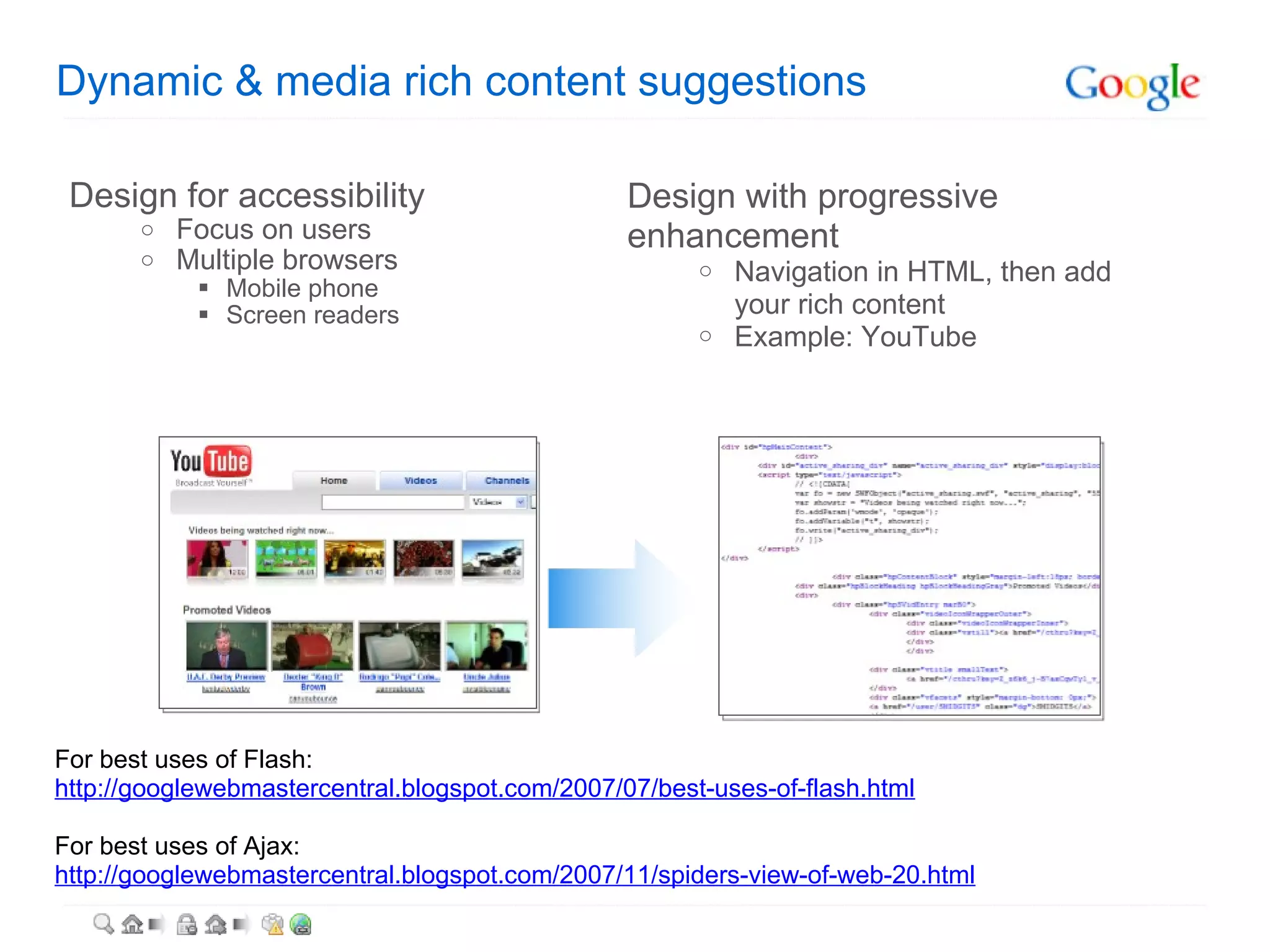 Dynamic & media rich content suggestions Design for accessibility Focus on users Multiple browsers Mobile phone Screen readers Design with progressive enhancement Navigation in HTML, then add your rich content Example: YouTube For best uses of Flash: http://googlewebmastercentral.blogspot.com/2007/07/best-uses-of-flash.html For best uses of Ajax: http://googlewebmastercentral.blogspot.com/2007/11/spiders-view-of-web-20.html 