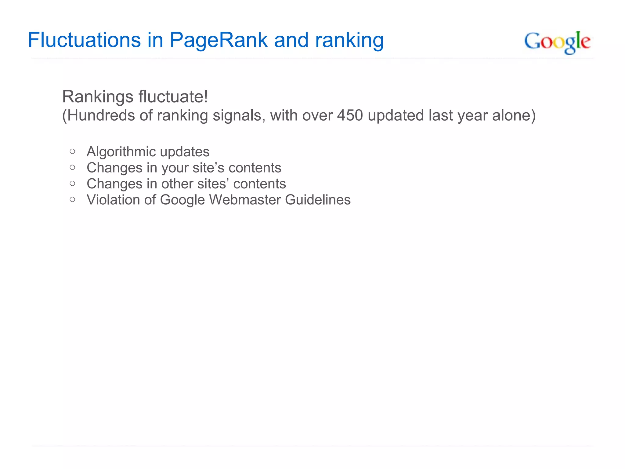 Fluctuations in PageRank and ranking Rankings fluctuate!  (Hundreds of ranking signals, with over 450 updated last year alone) Algorithmic updates Changes in your site’s contents Changes in other sites’ contents Violation of Google Webmaster Guidelines 