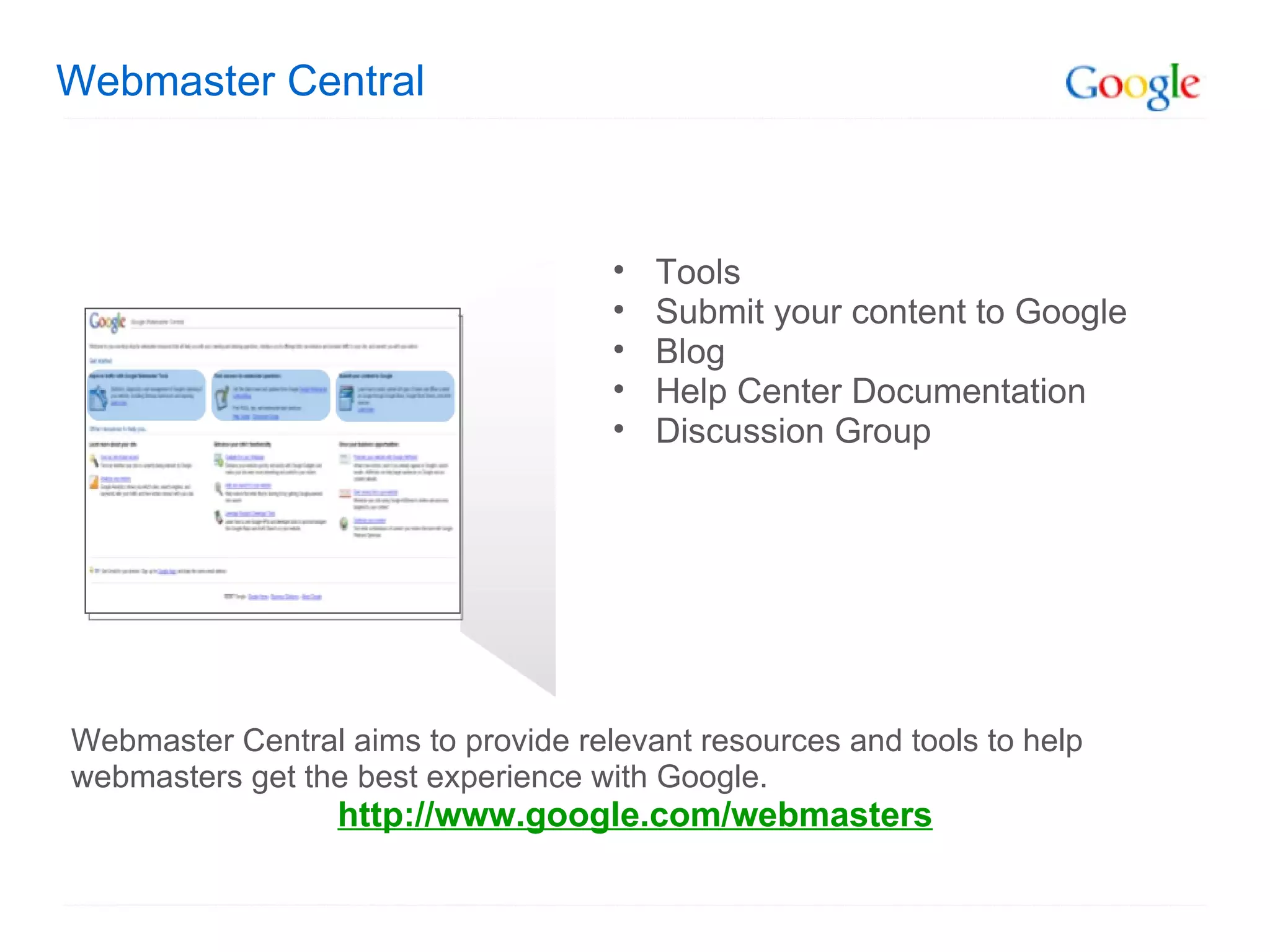 Webmaster Central Webmaster Central aims to provide relevant resources and tools to help webmasters get the best experience with Google.  http://www.google.com/webmasters Tools Submit your content to Google Blog  Help Center Documentation Discussion Group 