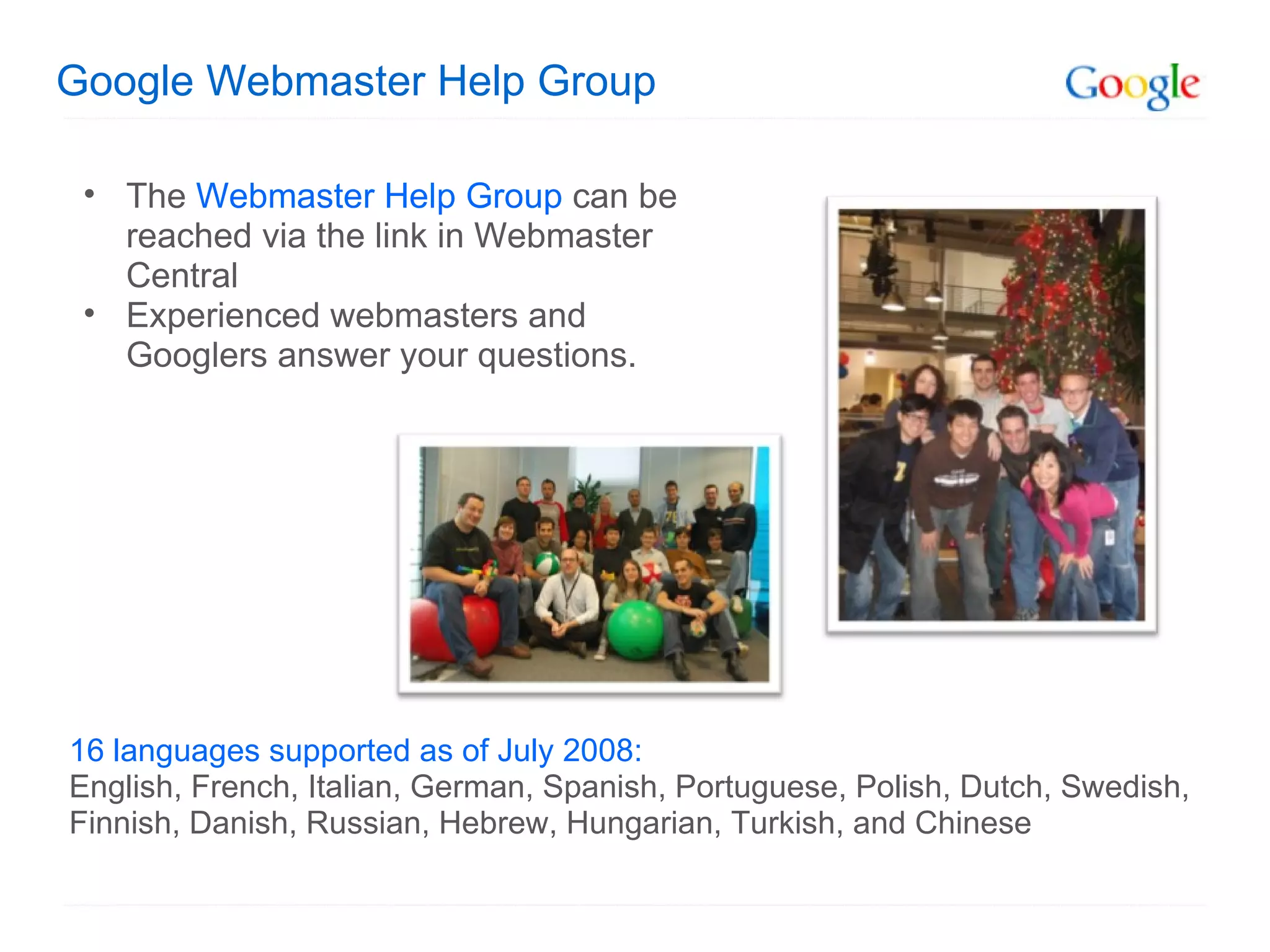 Google Webmaster Help Group The  Webmaster Help Group  can be reached via the link in Webmaster Central Experienced webmasters and Googlers answer your questions.  16 languages supported as of July 2008: English, French, Italian, German, Spanish, Portuguese, Polish, Dutch, Swedish, Finnish, Danish, Russian, Hebrew, Hungarian, Turkish, and Chinese  