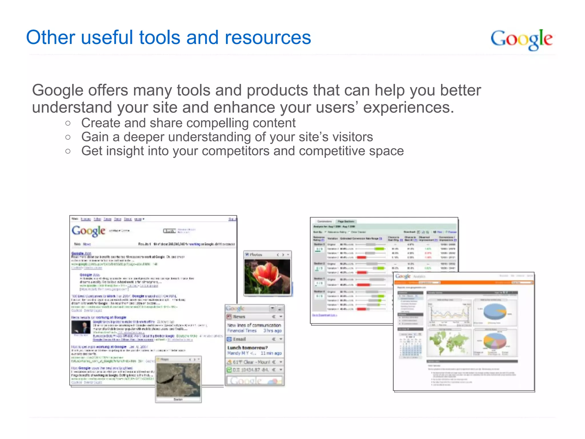 Other useful tools and resources Google offers many tools and products that can help you better understand your site and enhance your users’ experiences. Create and share compelling content Gain a deeper understanding of your site’s visitors Get insight into your competitors and competitive space 