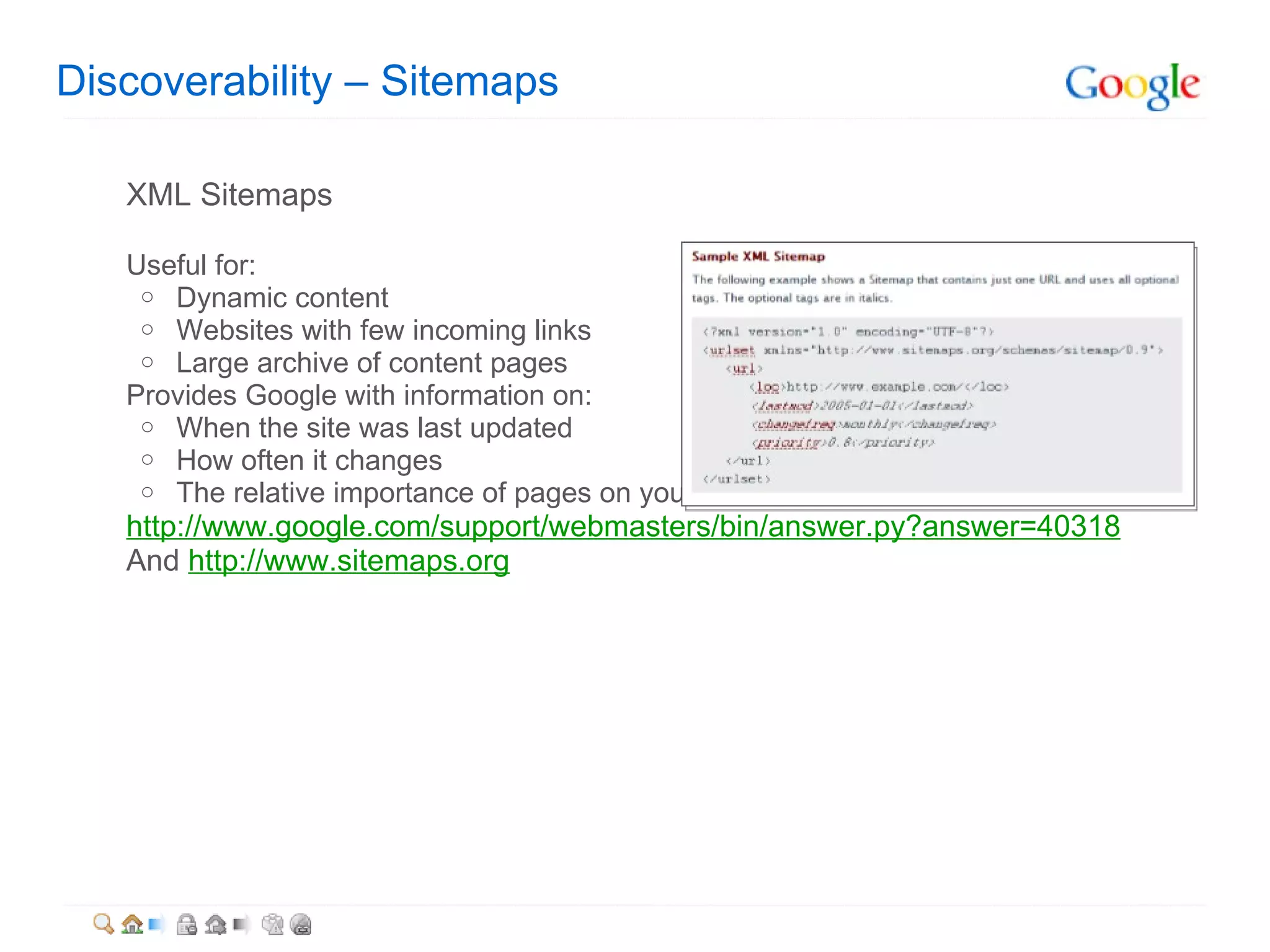 Discoverability – Sitemaps XML Sitemaps Useful for: Dynamic content Websites with few incoming links Large archive of content pages  Provides Google with information on: When the site was last updated  How often it changes The relative importance of pages on your site http://www.google.com/support/webmasters/bin/answer.py?answer=40318 And  http://www.sitemaps.org 