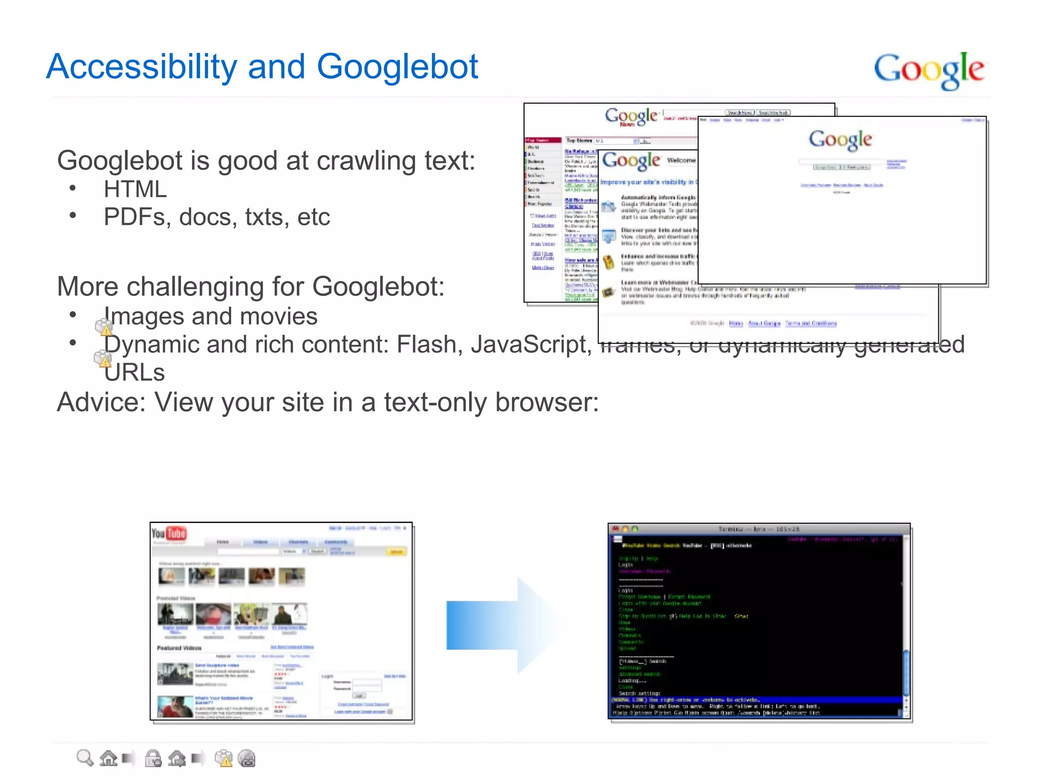 Accessibility and Googlebot Googlebot is good at crawling text: HTML PDFs, docs, txts, etc   More challenging for Googlebot: Images and movies Dynamic and rich content: Flash, JavaScript, frames, or dynamically generated URLs Advice: View your site in a text-only browser: 