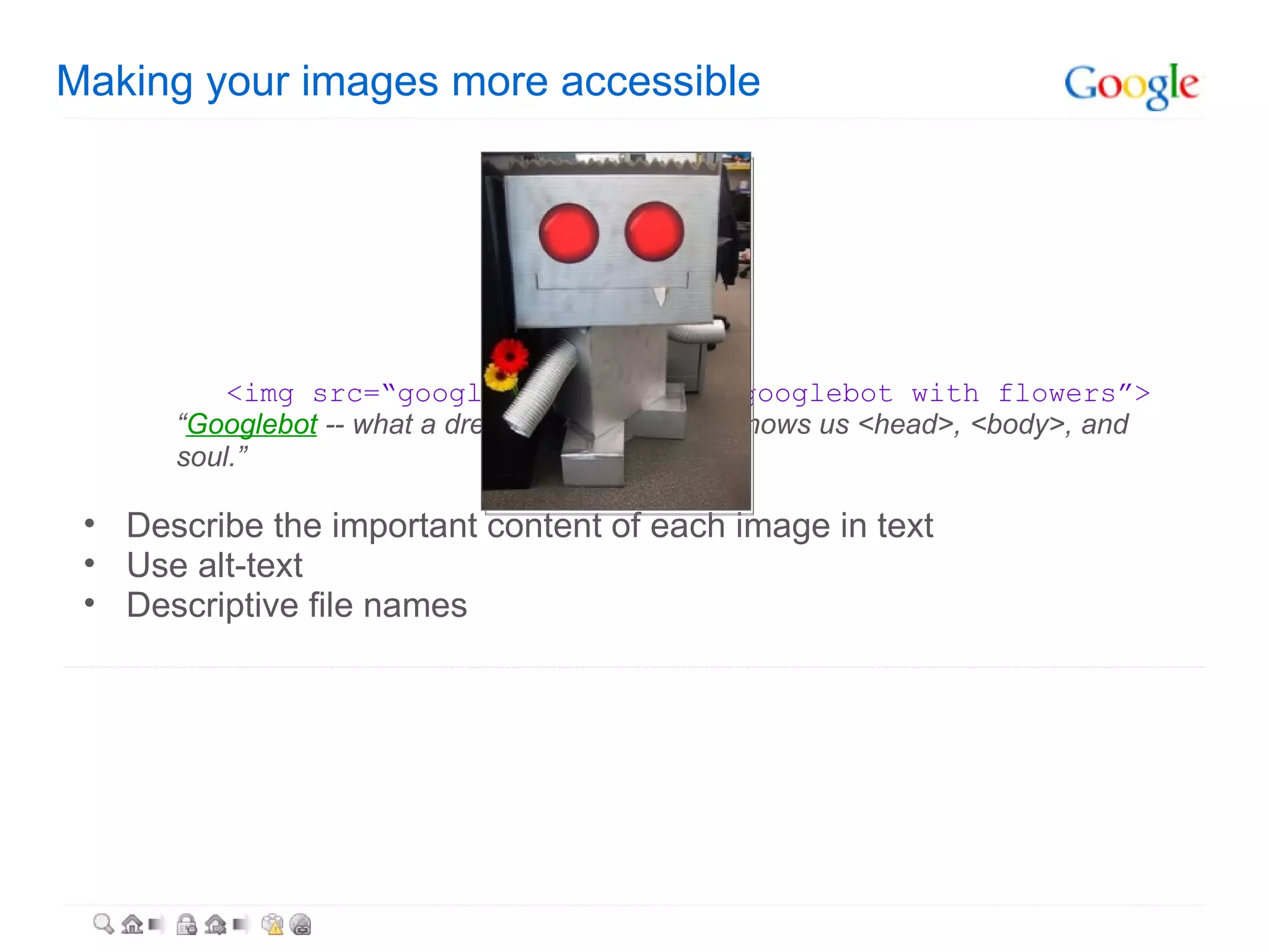 Making your images more accessible   <img src=“googlebot.jpg” alt=“googlebot with flowers”> “ Googlebot  -- what a dreamboat. It's like he knows us <head>, <body>, and soul.” Describe the important content of each image in text Use alt-text Descriptive file names  
