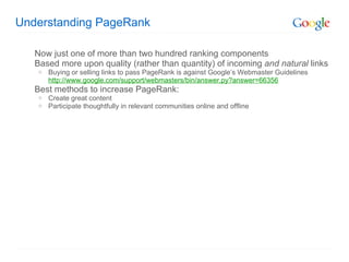 Understanding PageRank Now just one of more than two hundred ranking components Based more upon quality (rather than quantity) of incoming  and natural  links Buying or selling links to pass PageRank is against Googles Webmaster Guidelines http://www.google.com/support/webmasters/bin/answer.py?answer=66356 Best methods to increase PageRank: Create great content Participate thoughtfully in relevant communities online and offline 