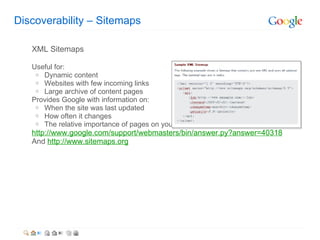 Discoverability C Sitemaps XML Sitemaps Useful for: Dynamic content Websites with few incoming links Large archive of content pages  Provides Google with information on: When the site was last updated  How often it changes The relative importance of pages on your site http://www.google.com/support/webmasters/bin/answer.py?answer=40318 And  http://www.sitemaps.org 