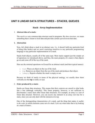 Sri Vidya College of Engineering & Technology Course Material ( Lecture Notes)
CS8391 – Data Structures - Unit I Page 1
UNIT II LINEAR DATA STRUCTURES – STACKS, QUEUES
Stack - Array Implementation
1. Abstract idea of a stack:
The stack is a very common data structure used in programs. By data structure, we mean
something that is meant to hold data and provides certain operationson that data.
1. Abstraction
Now, let's think about a stack in an abstract way. I.e., it doesn't hold any particular kind
of thing (like books) and we aren't restricting ourselves to any particular programming
language or any particular implementation of a stack.
Stacks hold objects, usually all of the same type. Most stacks support just the simple set
of operations we introduced above; and thus, the main property of a stack is that objects
go on and come off of the top of the stack.
Here are the minimal operations we'd need for an abstract stack (and their typical names):
o Push: Places an object on the top of the stack.
o Pop: Removes an object from the top of the stack and produces that object.
o IsEmpty: Reports whether the stack is empty or not.
Because we think of stacks in terms of the physical analogy, we usually draw them
vertically (so the top is really on top).
2. Order produced by a stack:
Stacks are linear data structures. This means that their contexts are stored in what looks
like a line (although vertically). This linear property, however, is not sufficient to
discriminate a stack from other linear data structures. For example, an array is a sort of
linear data structure. However, you can access any element in an array--not true for a
stack, since you can only deal with the element at its top.
One of the distinguishing characteristics of a stack, and the thing that makes it useful,
is the order in which elements come out of a stack. Let's see what order that is by looking
at a stack of letters...
 