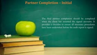 Partner Completion – Initial
The final partner completion should be completed
when the client has returned the signed accounts. It
provides a checklist to ensure all necessary procedures
have been undertaken before the audit report is signed.
 
