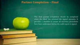 Partner Completion – Final
The final partner completion should be completed
when the client has returned the signed accounts. It
provides a checklist to ensure all necessary procedures
have been undertaken before the audit report is signed.
 