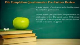 File Completion Questionnaire Pre-Partner Review
A senior member of staff on the audit should complete
the completion questionnaires.
The first section (B3.1) should be completed before the
initial partner review. The second section (B3.2) should
be completed before the partner authorizes the issue of
accounts to the client for approval.
 