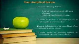 Final Analytical Review
 Consider relationships between
• Actual and expectation or predicted financial
information
• Financial and non-financial information
Consider the reliability of the information used to
perform analytical review procedures
Make a final assessment of the reasonableness of the
company's accounting estimates
Consider whether the accounting estimates are
consistent with other audit evidence obtained
 