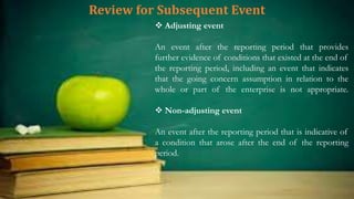 Review for Subsequent Event
 Adjusting event
An event after the reporting period that provides
further evidence of conditions that existed at the end of
the reporting period, including an event that indicates
that the going concern assumption in relation to the
whole or part of the enterprise is not appropriate.
 Non-adjusting event
An event after the reporting period that is indicative of
a condition that arose after the end of the reporting
period.
 