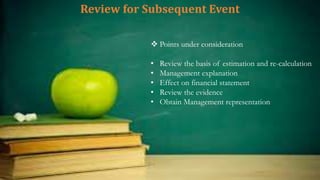 Review for Subsequent Event
 Points under consideration
• Review the basis of estimation and re-calculation
• Management explanation
• Effect on financial statement
• Review the evidence
• Obtain Management representation
 