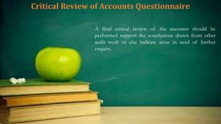 Critical Review of Accounts Questionnaire
A final critical review of the accounts should be
performed support the conclusions drawn from other
audit work or else indicate areas in need of further
enquiry.
 