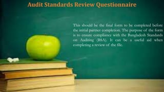 Audit Standards Review Questionnaire
This should be the final form to be completed before
the initial partner completion. The purpose of the form
is to ensure compliance with the Bangladesh Standards
on Auditing (BSA). It can be a useful aid when
completing a review of the file.
 