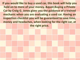 If you would like to buy a used car, this book will help you
  hold on to more of your money. &quot;Buying a Private
 Car by Craig G. Jones gives you the guidance of a trained
 mechanic when you are evaluating a used car. Having an
 inspection checklist you will be guaranteed to save time,
 money and headaches, when looking for the right car, at
                       the right price.
 