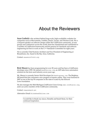 About the Reviewers
Sean Corfield is the architect behind large-scale, high-availability websites for
companies such as Macromedia, Toshiba, Oracle, Toyota, and Thomas Cook. He is
a frequent speaker on software design within the ColdFusion community, at user
groups and conferences across the world. Sean has championed and contributed to
a number of ColdFusion frameworks and his passion for standards and software
engineering led him to work on the C++ Standards Committee for eight years.
He is currently Chief Systems Architect and Vice President of Engineering at
Broadchoice, Inc. based in the Bay Area, California.
Contact: sean@corfield.org
Rick Mason has been programming for over 20 years and has been a ColdFusion
developer since 1999. He started SeedChoices.com, an ASP sales force automation
solution for the farm seed industry seven years ago.
Mr. Mason is currently Senior Web Developer for SeeProgress.com. The Brighton,
MI based firm lets consumers view progress of repairs online. They were honored in
2007 as one of the top 50 companies in the state to watch by the Edward
Lowe foundation.
He also manages the Mid-Michigan ColdFusion Users Group, www.coldfusion.org,
and is an active member of the ColdFusion community.
Contact: rmason@acd.net
Alternative Email: Rick@SeedChoices.com
I would like to thank my nieces, Danielle and Sarah Stone, for their
continued inspiration.
 