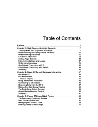 Table of Contents
Preface 1
Chapter 1: Web Pages—Static to Dynamic 7
Turning HTML into a Dynamic Web Page 7
Understanding and Using Simple Variables 11
Understanding Structures 16
Let Us Get Interactive 18
Setting Page Defaults 23
Introduction to Lists and Loops 27
Understanding Arrays 29
Conditional Processing with If 32
Conditional Processing with Switch 35
Summary 36
Chapter 2: Basic CFCs and Database Interaction 37
Our First CFC 38
Our First Object 38
Product (object) 38
Using an Object Constructor 42
Connecting to a Database 45
Returning Data from the CFC 47
Making Our Data Query Flexible 50
The Basic Data Object Concept 53
Object Method Access Control 56
Summary 57
Chapter 3: Power CFCs and Web Forms 59
The Practice of Protecting Access 60
Web Forms Introduction 61
Managing Our Product Data 64
Getting Data to Our Edit Page 65
 