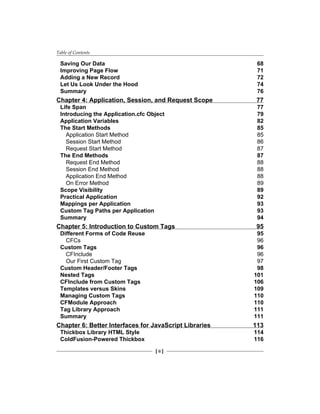 Table of Contents
[ ii ]
Saving Our Data 68
Improving Page Flow 71
Adding a New Record 72
Let Us Look Under the Hood 74
Summary 76
Chapter 4: Application, Session, and Request Scope 77
Life Span 77
Introducing the Application.cfc Object 79
Application Variables 82
The Start Methods 85
Application Start Method 85
Session Start Method 86
Request Start Method 87
The End Methods 87
Request End Method 88
Session End Method 88
Application End Method 88
On Error Method 89
Scope Visibility 89
Practical Application 92
Mappings per Application 93
Custom Tag Paths per Application 93
Summary 94
Chapter 5: Introduction to Custom Tags 95
Different Forms of Code Reuse 95
CFCs 96
Custom Tags 96
CFInclude 96
Our First Custom Tag 97
Custom Header/Footer Tags 98
Nested Tags 101
CFInclude from Custom Tags 106
Templates versus Skins 109
Managing Custom Tags 110
CFModule Approach 110
Tag Library Approach 111
Summary 111
Chapter 6: Better Interfaces for JavaScript Libraries 113
Thickbox Library HTML Style 114
ColdFusion-Powered Thickbox 116
 