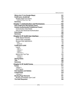 Table of Contents
[ iii ]
Where Am I? (via Google Maps) 121
ColdFusion JavaScript 127
Multiple State Form Items 128
Inside the Fancy Form Tag 130
Summary 132
Chapter 7: Authentication and Permissions 133
How ColdFusion Recognizes Users 133
Custom Authentication (Additional Power) 138
Authentication Data Model 139
How to Use Advanced Authentication 142
Extra Notes 146
Summary 146
Chapter 8: CF AJAX User Interface 147
HTML-Based Websites 147
Server-Side Languages 148
Browser-Side Applications 148
Flash 148
JavaScript 148
ColdFusion AJAX 149
Layout 149
<cfdiv /> 149
<cflayout /> 151
<cfpod /> 157
<cfwindow /> 158
Menus and Tool Tips 163
<cfmenu /> 163
<cftooltip /> 166
Styling Notes 168
Tips 168
Summary 169
Chapter 9: CF AJAX Forms 171
Forms 171
<cfgrid /> 172
Grid Paging 173
Grid Updates and Deletes 176
Linked Grids 179
<cfinput /> 181
Binding Page Elements 181
Binding Immediately upon Load 182
The Date Requestor 184
 
