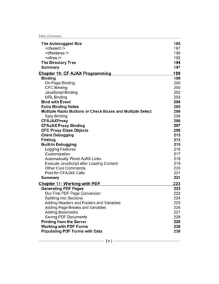 Table of Contents
[ iv ]
The Autosuggest Box 185
<cfselect /> 187
<cftextarea /> 190
<cftree /> 192
The Directory Tree 194
Summary 197
Chapter 10: CF AJAX Programming 199
Binding 199
On Page Binding 200
CFC Binding 200
JavaScript Binding 202
URL Binding 203
Bind with Event 204
Extra Binding Notes 205
Multiple Radio Buttons or Check Boxes and Multiple Select 206
Spry Binding 206
CFAJAXProxy 206
CFAJAX Proxy Binding 207
CFC Proxy Class Objects 208
Client Debugging 213
Firebug 213
Built-In Debugging 215
Logging Features 216
Customization 217
Automatically Wired AJAX Links 218
Execute JavaScript after Loading Content 219
Other Cool Commands 220
Post for CFAJAX Calls 221
Summary 221
Chapter 11: Working with PDF 223
Generating PDF Pages 223
Our First PDF Page Conversion 223
Splitting into Sections 224
Adding Headers and Footers and Variables 225
Adding Page Breaks and Variables 226
Adding Bookmarks 227
Saving PDF Documents 228
Printing from the Server 228
Working with PDF Forms 230
Populating PDF Forms with Data 230
 