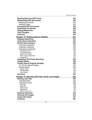 Table of Contents
[  ]
Reading Data from PDF Forms 233
Manipulating PDF Documents 234
Merging Documents 234
Deleting Pages 235
Encrypting PDF Documents 235
Generating Thumbnails 236
Adding Watermarks 237
Final Thoughts 238
Summary 239
Chapter 12: Building Search Abilities 241
Database Searching 241
Verity Search Solutions 241
Built-In Search Engine 242
Creating a Collection 242
Indexing a Collection 244
Searching a Collection 245
The Search Form 246
The Results Page 246
Search Techniques 248
PDF Linking to Searches 250
Suggestions 251
Integrating Third-Party Searching 252
Google Details 252
Custom Search Engines (Google) 253
On-The-Fly Search Engine 253
Simple Search 256
Search Types 257
Site Restricted 259
Local Search 260
Summary 261
Chapter 13: Working with Files, Email, and Images 263
Working with Files 263
Uploading Files 263
Local File Control 266
Write File 268
Read File 268
Rename File 269
Append File 270
Read File via Loop 270
Working with Email 270
Working with Images 274
Image Information 277
Summary 281
 