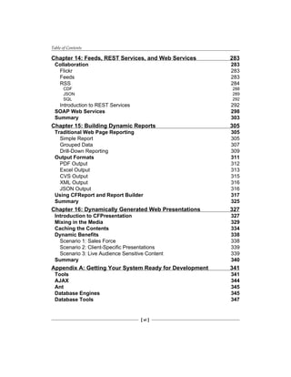 Table of Contents
[ vi ]
Chapter 14: Feeds, REST Services, and Web Services 283
Collaboration 283
Flickr 283
Feeds 283
RSS 284
CDF 288
JSON 289
SQL 292
Introduction to REST Services 292
SOAP Web Services 298
Summary 303
Chapter 15: Building Dynamic Reports 305
Traditional Web Page Reporting 305
Simple Report 305
Grouped Data 307
Drill-Down Reporting 309
Output Formats 311
PDF Output 312
Excel Output 313
CVS Output 315
XML Output 316
JSON Output 316
Using CFReport and Report Builder 317
Summary 325
Chapter 16: Dynamically Generated Web Presentations 327
Introduction to CFPresentation 327
Mixing in the Media 329
Caching the Contents 334
Dynamic Benefits 338
Scenario 1: Sales Force 338
Scenario 2: Client-Specific Presentations 339
Scenario 3: Live Audience Sensitive Content 339
Summary 340
Appendix A: Getting Your System Ready for Development 341
Tools 341
AJAX 344
Ant 345
Database Engines 345
Database Tools 347
 