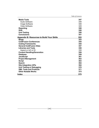 Table of Contents
[ vii ]
Media Tools 347
Audio Software 348
Image Software 348
Video Software 349
Reporting 350
SVN 350
Unit Testing 350
Conclusions 351
Appendix B: Resources to Build Your Skills 353
Blogs 353
ColdFusion Conferences 354
Coding Frameworks 355
General ColdFusion Sites 357
Libraries and Tools 358
Aspect or IoC or DI 358
Content Handling/Generation 359
Database 359
JavaScript 361
Project Management 363
Script 363
Search 364
Site Integration APIs 364
Unit Testing or Debugging 370
XML Tools and Products 371
Other Notable Works 373
Index 375
 