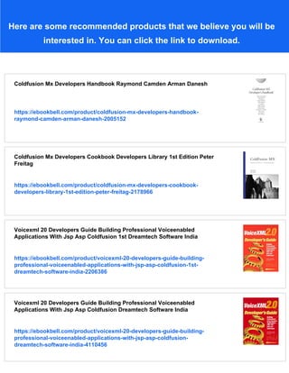 Here are some recommended products that we believe you will be
interested in. You can click the link to download.
Coldfusion Mx Developers Handbook Raymond Camden Arman Danesh
https://ebookbell.com/product/coldfusion-mx-developers-handbook-
raymond-camden-arman-danesh-2005152
Coldfusion Mx Developers Cookbook Developers Library 1st Edition Peter
Freitag
https://ebookbell.com/product/coldfusion-mx-developers-cookbook-
developers-library-1st-edition-peter-freitag-2178966
Voicexml 20 Developers Guide Building Professional Voiceenabled
Applications With Jsp Asp Coldfusion 1st Dreamtech Software India
https://ebookbell.com/product/voicexml-20-developers-guide-building-
professional-voiceenabled-applications-with-jsp-asp-coldfusion-1st-
dreamtech-software-india-2206386
Voicexml 20 Developers Guide Building Professional Voiceenabled
Applications With Jsp Asp Coldfusion Dreamtech Software India
https://ebookbell.com/product/voicexml-20-developers-guide-building-
professional-voiceenabled-applications-with-jsp-asp-coldfusion-
dreamtech-software-india-4110456
 