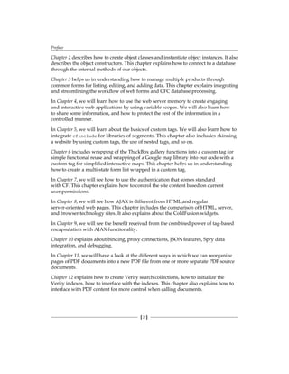 Preface
[  ]
Chapter 2 describes how to create object classes and instantiate object instances. It also
describes the object constructors. This chapter explains how to connect to a database
through the internal methods of our objects.
Chapter 3 helps us in understanding how to manage multiple products through
common forms for listing, editing, and adding data. This chapter explains integrating
and streamlining the workflow of web forms and CFC database processing.
In Chapter 4, we will learn how to use the web server memory to create engaging
and interactive web applications by using variable scopes. We will also learn how
to share some information, and how to protect the rest of the information in a
controlled manner.
In Chapter 5, we will learn about the basics of custom tags. We will also learn how to
integrate cfinclude for libraries of segments. This chapter also includes skinning
a website by using custom tags, the use of nested tags, and so on.
Chapter 6 includes wrapping of the ThickBox gallery functions into a custom tag for
simple functional reuse and wrapping of a Google map library into our code with a
custom tag for simplified interactive maps. This chapter helps us in understanding
how to create a multi-state form list wrapped in a custom tag.
In Chapter 7, we will see how to use the authentication that comes standard
with CF. This chapter explains how to control the site content based on current
user permissions.
In Chapter 8, we will see how AJAX is different from HTML and regular
server-oriented web pages. This chapter includes the comparison of HTML, server,
and browser technology sites. It also explains about the ColdFusion widgets.
In Chapter 9, we will see the benefit received from the combined power of tag-based
encapsulation with AJAX functionality.
Chapter 10 explains about binding, proxy connections, JSON features, Spry data
integration, and debugging.
In Chapter 11, we will have a look at the different ways in which we can reorganize
pages of PDF documents into a new PDF file from one or more separate PDF source
documents.
Chapter 12 explains how to create Verity search collections, how to initialize the
Verity indexes, how to interface with the indexes. This chapter also explains how to
interface with PDF content for more control when calling documents.
 