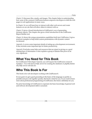 Preface
[  ]
Chapter 13 discusses files, emails, and images. This chapter helps in understanding
how some of the common ColdFusion features empower developers to shift the web
pages to web applications in many ways.
In Chapter 14, we will learn how to interact with other web servers and create
features on our site that will allow others to interact with us.
Chapter 15 gives a broad introduction to ColdFusion's way of generating
dynamic reports. This chapter also gives a brief introduction to the ColdFusion
Report Builder tool.
Chapter 16 shows the unique presentation capabilities built into ColdFusion. It gives
practical examples to help build custom presentations with dynamic content
on demand.
Appendix A covers some important details of setting up a development environment.
It also includes some important tips for better productivity.
Appendix B includes some links and resources that are aimed at giving us a good
starting base of information. It also explains a group of libaries that prove to be
very significant.
What You Need for This Book
For ColdFusion 8 Developer Tutorial, you will require the ColdFusion version 8.
Updater 1. You will need an SQL server for creating the databases or phpMyAdmin
site/SQL server will also do.
Who This Book Is For
This book is for web developers working with ColdFusion 8.
If your goal is to get a good grounding in the basics of the language as quickly as
possible and put a site together quickly, this book is ideal for you. If you want to learn
more about professional programming of ColdFusion, this book is definitely for you.
No prior knowledge of ColdFusion is expected, but basic knowledge of general web
and software development skills is assumed.
 