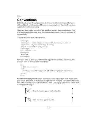 Preface
[  ]
Conventions
In this book, you will find a number of styles of text that distinguish between
different kinds of information. Here are some examples of these styles, and an
explanation of their meaning.
There are three styles for code. Code words in text are shown as follows: You
will also observe that there is an attribute called access=public in many of
the methods.
A block of code will be set as follows:
cfscript
objProduct = createObject(component,product_1).init();
objProduct.set_name(name=Egg Plant);
result = objProduct.get_name();
/cfscript
!--- Content ---
cfoutput
#result#
/cfoutput
When we wish to draw your attention to a particular part of a code block, the
relevant lines or items will be made bold:
tr
tdDescription:/td
td
textArea name=description id=idDescription/textArea
/td
/tr
New terms and important words are introduced in a bold-type font. Words that
you see on the screen, in menus or dialog boxes for example, appear in our text like
this: We could have your site link from About Us to a pop-up window rather than a
whole separate page.
Important notes appear in a box like this.
Tips and tricks appear like this.
 