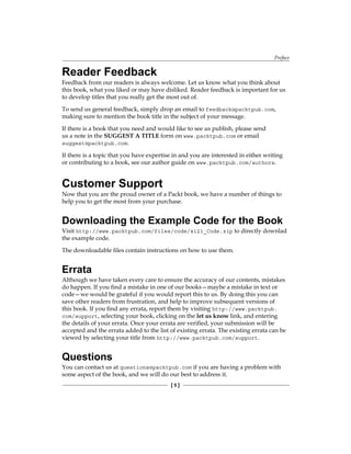 Preface
[  ]
Reader Feedback
Feedback from our readers is always welcome. Let us know what you think about
this book, what you liked or may have disliked. Reader feedback is important for us
to develop titles that you really get the most out of.
To send us general feedback, simply drop an email to feedback@packtpub.com,
making sure to mention the book title in the subject of your message.
If there is a book that you need and would like to see us publish, please send
us a note in the SUGGEST A TITLE form on www.packtpub.com or email
suggest@packtpub.com.
If there is a topic that you have expertise in and you are interested in either writing
or contributing to a book, see our author guide on www.packtpub.com/authors.
Customer Support
Now that you are the proud owner of a Packt book, we have a number of things to
help you to get the most from your purchase.
Downloading the Example Code for the Book
Visit http://www.packtpub.com/files/code/4121_Code.zip to directly downlad
the example code.
The downloadable files contain instructions on how to use them.
Errata
Although we have taken every care to ensure the accuracy of our contents, mistakes
do happen. If you find a mistake in one of our books—maybe a mistake in text or
code—we would be grateful if you would report this to us. By doing this you can
save other readers from frustration, and help to improve subsequent versions of
this book. If you find any errata, report them by visiting http://www.packtpub.
com/support, selecting your book, clicking on the let us know link, and entering
the details of your errata. Once your errata are verified, your submission will be
accepted and the errata added to the list of existing errata. The existing errata can be
viewed by selecting your title from http://www.packtpub.com/support.
Questions
You can contact us at questions@packtpub.com if you are having a problem with
some aspect of the book, and we will do our best to address it.
 