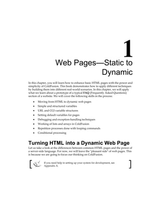 Web Pages—Static to
Dynamic
In this chapter, you will learn how to enhance basic HTML pages with the power and
simplicity of ColdFusion. This book demonstrates how to apply different techniques
by building them into different real-world scenarios. In this chapter, we will apply
what we learn about a prototype of a typical FAQ (Frequently Asked Questions)
section of a website. We will cover the following skills in the process:
Moving from HTML to dynamic web pages
Simple and structured variables
URL and CGI variable structures
Setting default variables for pages
Debugging and exception-handling techniques
Working of lists and arrays in ColdFusion
Repetition processes done with looping commands
Conditional processing
Turning HTML into a Dynamic Web Page
Let us take a look at the differences between common HTML pages and the power of
a server-side language. For now, we will leave the pleasant side of web pages. This
is because we are going to focus our thinking on ColdFusion.
If you need help in setting up your system for development, see
Appendix A.
•
•
•
•
•
•
•
•
 