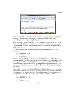 Chapter 1
[  ]
Now, we will look at a more dynamic version of the page by listing the required
changes. You may be able to tell what is going on without any help, just by
depending on your programming background.
Copy the file 1_1.htm and save it as 1_2.cfm in the same directory. Go back to the
browser, and look for the web page, http://localhost/cfb/chapter_1/1_2.cfm.
This page looks the same, and the code is basically the same if you use the browser
page source view.
We are going to add the following two highlighted lines above the !-- HTML
Comment --:
!--- Processing ---
!--- Content ---
!-- HTML Comment --
You will notice that the two new lines have three dashes instead of two. This is
because they are ColdFusion comments. If you go back to the browser and refresh
the page, you will find something interesting when you view the source. The new
comment lines, which you had added, are not shown on the page source since they
are server-side ColdFusion comments. Remember to save the file before checking for
the results.
First we have to create variables in ColdFusion. Add a line between the processing
and content comments, and create the following two variables inside the CFSet tags.
These variables are containers to store content for later use. Currently, we will be
using them as text containers, and they will be known as string variables.
!--- Processing ---
cfset myQuestion = 
cfset myAnswer = 
!--- Content ---
 