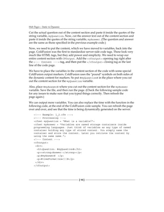 Web Pages—Static to Dynamic
[ 10 ]
Cut the actual question out of the content section and paste it inside the quotes of the
string variable, myQuestion. Now, cut the answer text out of the content section and
paste it inside the quotes of the string variable,� myAnswer. (The question and answer
are the same as those specified in the previous example code.)
Now, we need to put the content, which we have moved to variables, back into the
page. ColdFusion was the first to standardize server-side code tags. These look very
much like HTML tags, but they add power and simplicity. We need to wrap our
entire content section with CFOutput. Add the� cfoutput opening tag right after
the� --- Content --- ����������������������
tag, and then put the /cfoutput closing tag as the last
line of the code page.
We have to place the variables in the content section of the code with some special
ColdFusion output markers. ColdFusion uses the pound symbols on both sides of
the dynamic content for markers. So put #myQuestion# in the place where you cut
out the content section for the myQuestion variable.
Also, place� #myAnswer# where you cut out the content section for the myAnswer
variable. Save the file, and then run the page. (Check the following sample code
for any issues to make sure that you typed things correctly. Then refresh the
page again.)
We can output more variables. You can also replace the time with the function in the
following code, at the end of the ColdFusion code sample. You can refresh the page
over and over, and see that the time is being dynamically generated on the server:
!--- Example: 1_2.cfm ---
!--- Proccessing ---
cfset myQuestion = What is a variable?
cfset myAnswer = Variables are named storage containers inside
programming languages. Just think of variables as any type of named
container holding any type of stored content. You simply name the
container and store the content. Later you retrieve the content by
using the same name.
!--- Content ---
cfoutput
div
h3Question: #myQuestion#/h3
pstrongAnswer:/strong/p
p#myAnswer# /p
p#timeFormat(now())#/p
/div
/cfoutput
 