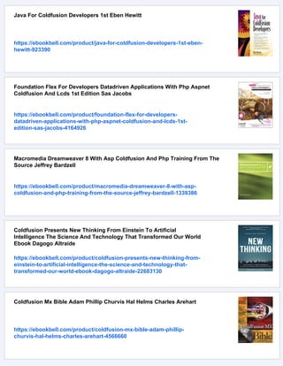 Java For Coldfusion Developers 1st Eben Hewitt
https://ebookbell.com/product/java-for-coldfusion-developers-1st-eben-
hewitt-923390
Foundation Flex For Developers Datadriven Applications With Php Aspnet
Coldfusion And Lcds 1st Edition Sas Jacobs
https://ebookbell.com/product/foundation-flex-for-developers-
datadriven-applications-with-php-aspnet-coldfusion-and-lcds-1st-
edition-sas-jacobs-4164926
Macromedia Dreamweaver 8 With Asp Coldfusion And Php Training From The
Source Jeffrey Bardzell
https://ebookbell.com/product/macromedia-dreamweaver-8-with-asp-
coldfusion-and-php-training-from-the-source-jeffrey-bardzell-1339386
Coldfusion Presents New Thinking From Einstein To Artificial
Intelligence The Science And Technology That Transformed Our World
Ebook Dagogo Altraide
https://ebookbell.com/product/coldfusion-presents-new-thinking-from-
einstein-to-artificial-intelligence-the-science-and-technology-that-
transformed-our-world-ebook-dagogo-altraide-22683130
Coldfusion Mx Bible Adam Phillip Churvis Hal Helms Charles Arehart
https://ebookbell.com/product/coldfusion-mx-bible-adam-phillip-
churvis-hal-helms-charles-arehart-4566660
 