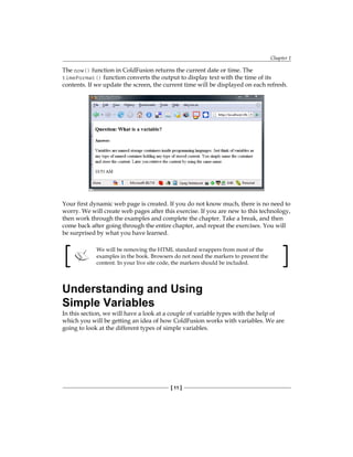 Chapter 1
[ 11 ]
The now() function in ColdFusion returns the current date or time. The
timeFormat() function converts the output to display text with the time of its
contents. If we update the screen, the current time will be displayed on each refresh.
Your first dynamic web page is created. If you do not know much, there is no need to
worry. We will create web pages after this exercise. If you are new to this technology,
then work through the examples and complete the chapter. Take a break, and then
come back after going through the entire chapter, and repeat the exercises. You will
be surprised by what you have learned.
We will be removing the HTML standard wrappers from most of the
examples in the book. Browsers do not need the markers to present the
content. In your live site code, the markers should be included.
Understanding and Using
Simple Variables
In this section, we will have a look at a couple of variable types with the help of
which you will be getting an idea of how ColdFusion works with variables. We are
going to look at the different types of simple variables.
 