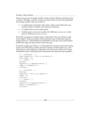 Web Pages—Static to Dynamic
[ 12 ]
There are four types of simple variables: string, numeric, Boolean, and date or time
variables. Although a variable can have any name, there are a few basic guidelines
for naming variables. They are as follows:
A variable name must begin with a letter, which can be followed by any
number of letters, numbers, and underscore characters.
A variable name cannot contain spaces.
Variable names are not case sensitive in ColdFusion. (myVariable is the
same in ColdFusion as Myvariable.)
We will be covering two number classes, in this lesson. First, we will take a look
at the integers. These are numbers with no decimal value. ColdFusion supports
integers between - 2,147,483,648 and 2,147,483,647. It will also work with numbers
outside this range, but the precision will not be exact.
In the first example given below, we will modify the code that we have been using
to keep one of the string variables and add a numeric variable called myAge. The
following two code examples are identical, so it is fine to do it either way. Proper
indentation is key to either tag or the script-based code. (Run the code examples.)
!--- Processing ---
cfset myQuestion = This is my question.
cfset myAge = 27
!--- Content ---
cfoutput
myQuestion is (#myQuestion#)br /
myAge is (#myAge#)br /
/cfoutput
!--- Processing ---
cfscript
myQuestion = This is my question.;
myAge = 27;
/cfscript
!--- Content ---
cfoutput
myQuestion is (#myQuestion#)br /
myAge is (#myAge#)br /
/cfoutput
•
•
•
 