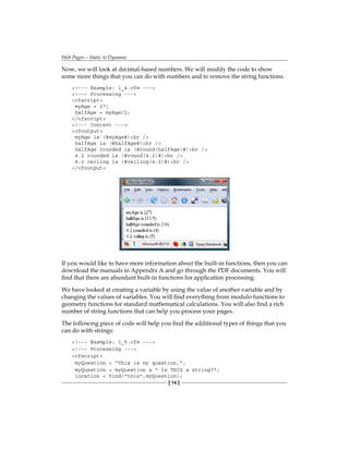 Web Pages—Static to Dynamic
[ 14 ]
Now, we will look at decimal-based numbers. We will modify the code to show
some more things that you can do with numbers and to remove the string functions.
!--- Example: 1_4.cfm ---
!--- Processing ---
cfscript
myAge = 27;
halfAge = myAge/2;
/cfscript
!--- Content ---
cfoutput
myAge is (#myAge#)br /
halfAge is (#halfAge#)br /
halfAge rounded is (#round(halfAge)#)br /
4.2 rounded is (#round(4.2)#)br /
4.2 ceiling is (#ceiling(4.2)#)br /
/cfoutput
If you would like to have more information about the built-in functions, then you can
download the manuals in Appendix A and go through the PDF documents. You will
find that there are abundant built-in functions for application processing.
We have looked at creating a variable by using the value of another variable and by
changing the values of variables. You will find everything from modulo functions to
geometry functions for standard mathematical calculations. You will also find a rich
number of string functions that can help you process your pages.
The following piece of code will help you find the additional types of things that you
can do with strings:
!--- Example: 1_5.cfm ---
!--- Processing ---
cfscript
myQuestion = This is my question.;
myQuestion = myQuestion   Is THIS a string?;
location = find(this,myQuestion);
 