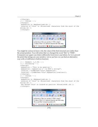 Chapter 1
[ 15 ]
/cfscript
!--- Content ---
cfoutput
myQuestion is (#myQuestion#)br /
Location of this is (#location#) characters from the start of the
string.br /
/cfoutput
You might be curious to know why the value of the find returned zero rather than
the actual position. You will notice that we changed the word this to THIS.
Computers see upper case letters differently from lower case letters. So THIS proved
the point that strings are case sensitive. Let us see how we can find an alternative
way with a ColdFusion's built-in function:
!--- Example: 1_6.cfm ---
!--- Processing ---
cfscript
myQuestion = This is my question.;
myQuestion = myQuestion   Is THIS a string?;
location = findNoCase(this,myQuestion);
location2 = findNoCase(this,myQuestion,location+1);
/cfscript
!--- Content ---
cfoutput
myQuestion is (#myQuestion#)br /
Location of this is (#location#) characters from the start of the
string.br /
The second this is located at position (#location2#).br /
/cfoutput
 