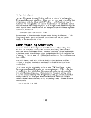 Web Pages—Static to Dynamic
[ 16 ]
Here, we did a couple of things. First, we made our string search case insensitive.
Then we added a second search to see if there were any more occurrences of the item
being searched for in the string variable. We added +1 to the location in order to
make sure that we skipped the first location in our search. It still returns the location
based on the start of the string irrespective of an in-depth search. The following code
shows the structure of the function that will help you understand the working of the
function documentation:
FindNoCase(substring, string, [start])
The arguments of the functions are required unless they are wrapped in [ ]. This
function searches for a substring inside string, optionally starting at start
number of characters into the string.
Understanding Structures
Structures are one of the most powerful variables that we will be looking at in
this book. An example is described that illustrates the working of the structure.
Structures are like files and folders on a computer file system. Folders can be empty
or they can contain multiple files or nested folders. Files may contain different types
of content. Yet, you can never call a folder directly and retrieve the actual file content
from a folder.
Structures in ColdFusion work along the same concepts����������������������
. Your structures can
be empty or they may contain both additional nested structures and variables
holding data.
Let us look at our first built-in structure type called CGI. We will take a look at
the most commonly used debugging tool for many developers. CGI is a collection
of variables that gives details about things ranging from the current request, the
browser of the requesting user, to information about the current running server.
It does not tell us everything, but it does provide us with good information so that
we may visit over and over again. All the structures start with a base structure
element. The CGI structure starts with cgi followed by a dot (.) with the structure
variable name:
cgi.structure_item_name
 