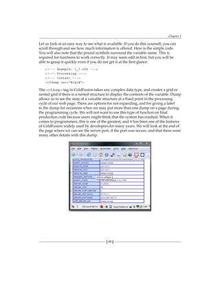 Chapter 1
[ 17 ]
Let us look at an easy way to see what is available. If you do this yourself, you can
scroll through and see how much information is offered. Here is the simple code.
You will also note that the pound symbols surround the variable name. This is
required for functions to work correctly. It may seem odd at first, but you will be
able to grasp it quickly even if you do not get it at the first glance:
!--- Example: 1_7.cfm ---
!--- Processing ---
!--- Content ---
cfdump var=#cgi#
The cfdump tag in ColdFusion takes any complex data type, and creates a grid or
nested grid if there is a nested structure to display the contents of the variable. Dump
allows us to see the state of a variable structure at a fixed point in the processing
cycle of our web page. There are options for not expanding, and for giving a label
to the dump for occasions when we may put more than one dump on a page during
the programming cycle. We will not want to use this type of function on final
production code because users might think that the system has crashed. When it
comes to programmers, this is one of the greatest, and it has been one of the features
of ColdFusion widely used by developers for many years. We will look at the end of
the page where we can see the server port, if the port was secure, and that there were
many other details with this dump.
 