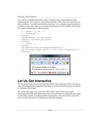 Web Pages—Static to Dynamic
[ 18 ]
You will see everything from the cookie variables to the remote address of the
requesting user. If you were to access these directly in the code, you would have to
do it as follows. You will notice that the structure 'cgi', contains a good number of
variables. In this case, there are no nested structures but only variables. This makes
for a better introduction to the structures:
!--- Example: 1_8.cfm ---
!--- Processing ---
cfscript
requestedDomain = cgi.server_name;
isSecure = cgi.server_port_secure;
/cfscript
!--- Content ---
cfoutput
The requested domain was #requestedDomain#.br /
Was the current request secure (0 = No/1 = Yes) ? #isSecure# br /
/cfoutput
Let Us Get Interactive
We are going to get into a round trip interaction with web pages. This is the reason
why web programming beginners will agree as to why these web pages are known
as Dynamic Web Pages.
We will be learning a new structure called URL, and see one way to pass
information from the user back to the server. We will start by calling the same page
via the URL in order to understand this functionality. We will run the same code
twice. For the first time we will not pass any URL variables.
 