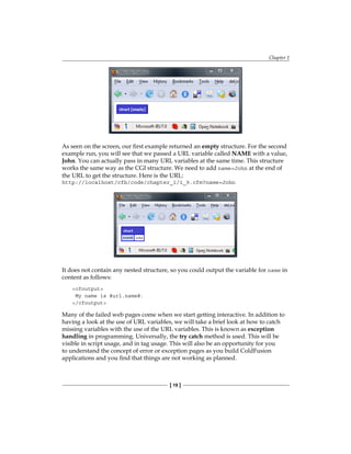 Chapter 1
[ 19 ]
As seen on the screen, our first example returned an empty structure. For the second
example run, you will see that we passed a URL variable called NAME with a value,
John. You can actually pass in many URL variables at the same time. This structure
works the same way as the CGI structure. We need to add name=John at the end of
the URL to get the structure. Here is the URL:
http://localhost/cfb/code/chapter_1/1_9.cfm?name=John
It does not contain any nested structure, so you could output the variable for name in
content as follows:
cfoutput
My name is #url.name#.
/cfoutput
Many of the failed web pages come when we start getting interactive. In addition to
having a look at the use of URL variables, we will take a brief look at how to catch
missing variables with the use of the URL variables. This is known as exception
handling in programming. Universally, the try catch method is used. This will be
visible in script usage, and in tag usage. This will also be an opportunity for you
to understand the concept of error or exception pages as you build ColdFusion
applications and you find that things are not working as planned.
 