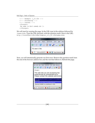 Web Pages—Static to Dynamic
[ 20 ]
!--- Example: 1_10.cfm ---
!--- Processing ---
!--- Content ---
cfoutput
My name is #url.name#.br /
/cfoutput
We will start by running the page. In the URL type in the address followed by
?name=John. Type the URL precisely with the question mark. Here is the URL:
http://localhost/cfb/code/chapter_1/1_10.cfm?name=John
Now, we will intentionally generate our first error. Remove the question mark from
the end of the browser address box and the rest that follows it. Refresh the page.
 