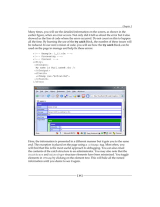 Chapter 1
[ 21 ]
Many times, you will see the detailed information on the screen, as shown in the
earlier figure, when an error occurs. Not only did it tell us about the error but it also
showed us the line of code where the error occurred. Do not count on this to happen
all the time. By learning the use of the try catch block, the number of these issues will
be reduced. In our next version of code, you will see how the try catch block can be
used on the page to manage and help fix these errors:
!--- Example: 1_11.cfm ---
!--- Processing ---
!--- Content ---
cftry
cfoutput
My name is #url.name#.br /
/cfoutput
cfcatch
cfdump var=#cfcatch#
/cfcatch
/cftry
Here, the information is presented in a different manner but it gets you to the same
end. The exception is placed on the page using a cfdump tag. Most often, you
will find that this is the most useful approach to debugging. You can also email
the contents of the catch structure to an administrator. You may also note that the
StackTrace and objectType structure elements have been minimized. You toggle
elements in CFDump by clicking on the element text. This will hide all the nested
information until you desire to see it again.
 