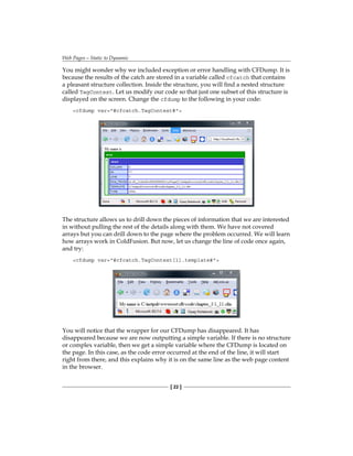 Web Pages—Static to Dynamic
[ 22 ]
You might wonder why we included exception or error handling with CFDump. It is
because the results of the catch are stored in a variable called cfcatch that contains
a pleasant structure collection. Inside the structure, you will find a nested structure
called TagContext. Let us modify our code so that just one subset of this structure is
displayed on the screen. Change the cfdump to the following in your code:
cfdump var=#cfcatch.TagContext#
The structure allows us to drill down the pieces of information that we are interested
in without pulling the rest of the details along with them. We have not covered
arrays but you can drill down to the page where the problem occurred. We will learn
how arrays work in ColdFusion. But now, let us change the line of code once again,
and try:
cfdump var=#cfcatch.TagContext[1].template#
You will notice that the wrapper for our CFDump has disappeared. It has
disappeared because we are now outputting a simple variable. If there is no structure
or complex variable, then we get a simple variable where the CFDump is located on
the page. In this case, as the code error occurred at the end of the line, it will start
right from there, and this explains why it is on the same line as the web page content
in the browser.
 