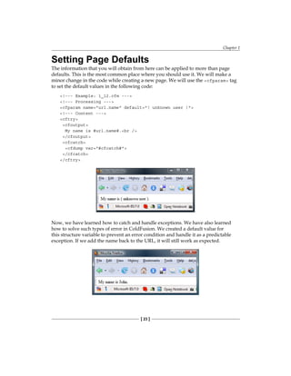 Chapter 1
[ 23 ]
Setting Page Defaults
The information that you will obtain from here can be applied to more than page
defaults. This is the most common place where you should use it. We will make a
minor change in the code while creating a new page. We will use the� cfparam tag
to set the default values in the following code:
!--- Example: 1_12.cfm ---
!--- Processing ---
cfparam name=url.name default=( unknown user )
!--- Content ---
cftry
cfoutput
My name is #url.name#.br /
/cfoutput
cfcatch
cfdump var=#cfcatch#
/cfcatch
/cftry
Now, we have learned how to catch and handle exceptions. We have also learned
how to solve such types of error in ColdFusion. We created a default value for
this structure variable to prevent an error condition and handle it as a predictable
exception. If we add the name back to the URL, it will still work as expected.
 