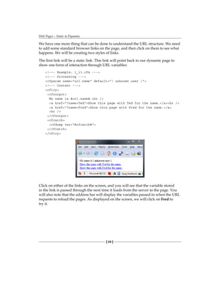 Web Pages—Static to Dynamic
[ 24 ]
We have one more thing that can be done to understand the URL structure. We need
to add some standard browser links on the page, and then click on them to see what
happens. We will be creating two styles of links.
The first link will be a static link. This link will point back to our dynamic page to
show one form of interaction through URL variables:
!--- Example: 1_13.cfm ---
!--- Processing ---
cfparam name=url.name default=( unknown user )
!--- Content ---
cftry
cfoutput
My name is #url.name#.br /
a href=?name=TedShow this page with Ted for the name./abr /
a href=?name=FredShow this page with Fred for the name./a
br /
/cfoutput
cfcatch
cfdump var=#cfcatch#
/cfcatch
/cftry
Click on either of the links on the screen, and you will see that the variable stored
in the link is passed through the next time it loads from the server to the page. You
will also note that the address bar will display the variables passed in when the URL
requests to reload the pages. As displayed on the screen, we will click on� Fred to
try it.
 